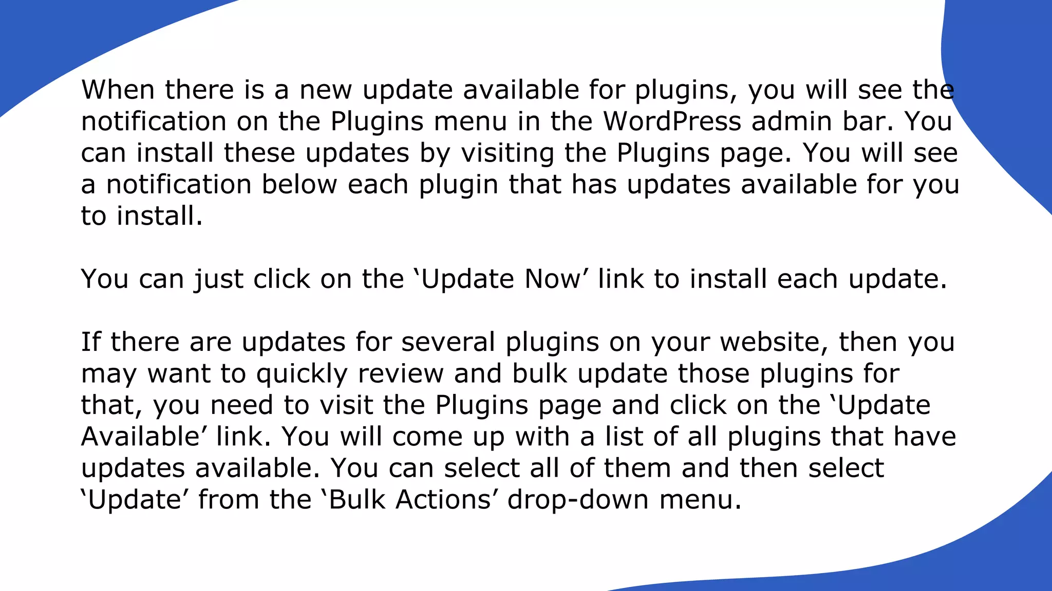 When there is a new update available for plugins, you will see the
notification on the Plugins menu in the WordPress admin bar. You
can install these updates by visiting the Plugins page. You will see
a notification below each plugin that has updates available for you
to install.
You can just click on the ‘Update Now’ link to install each update.
If there are updates for several plugins on your website, then you
may want to quickly review and bulk update those plugins for
that, you need to visit the Plugins page and click on the ‘Update
Available’ link. You will come up with a list of all plugins that have
updates available. You can select all of them and then select
‘Update’ from the ‘Bulk Actions’ drop-down menu.
 