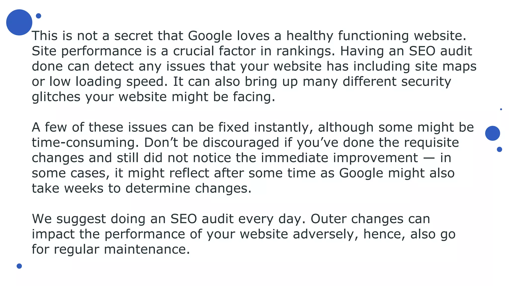 This is not a secret that Google loves a healthy functioning website.
Site performance is a crucial factor in rankings. Having an SEO audit
done can detect any issues that your website has including site maps
or low loading speed. It can also bring up many different security
glitches your website might be facing.
A few of these issues can be fixed instantly, although some might be
time-consuming. Don’t be discouraged if you’ve done the requisite
changes and still did not notice the immediate improvement — in
some cases, it might reflect after some time as Google might also
take weeks to determine changes.
We suggest doing an SEO audit every day. Outer changes can
impact the performance of your website adversely, hence, also go
for regular maintenance.
 