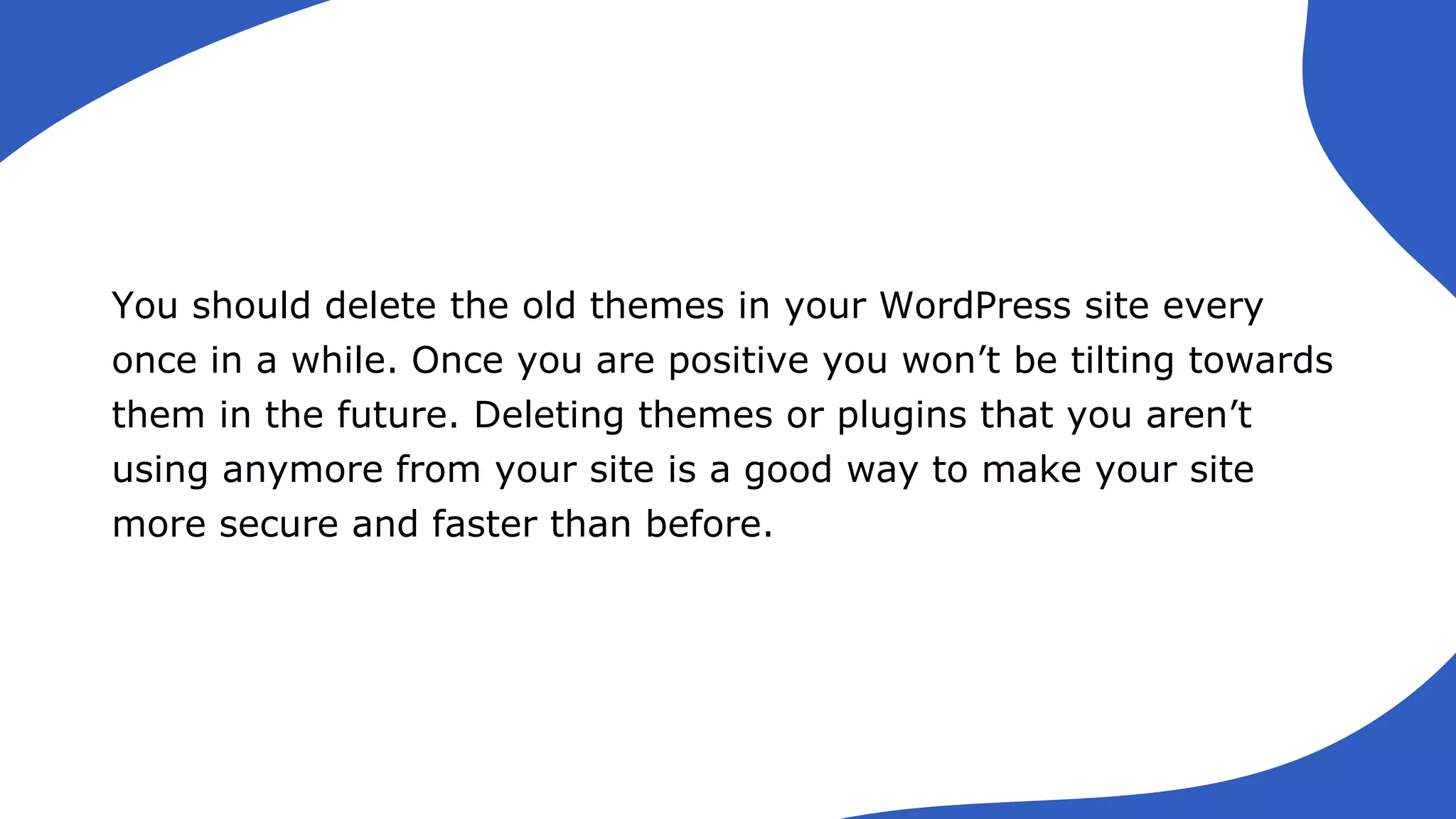 You should delete the old themes in your WordPress site every
once in a while. Once you are positive you won’t be tilting towards
them in the future. Deleting themes or plugins that you aren’t
using anymore from your site is a good way to make your site
more secure and faster than before.
 