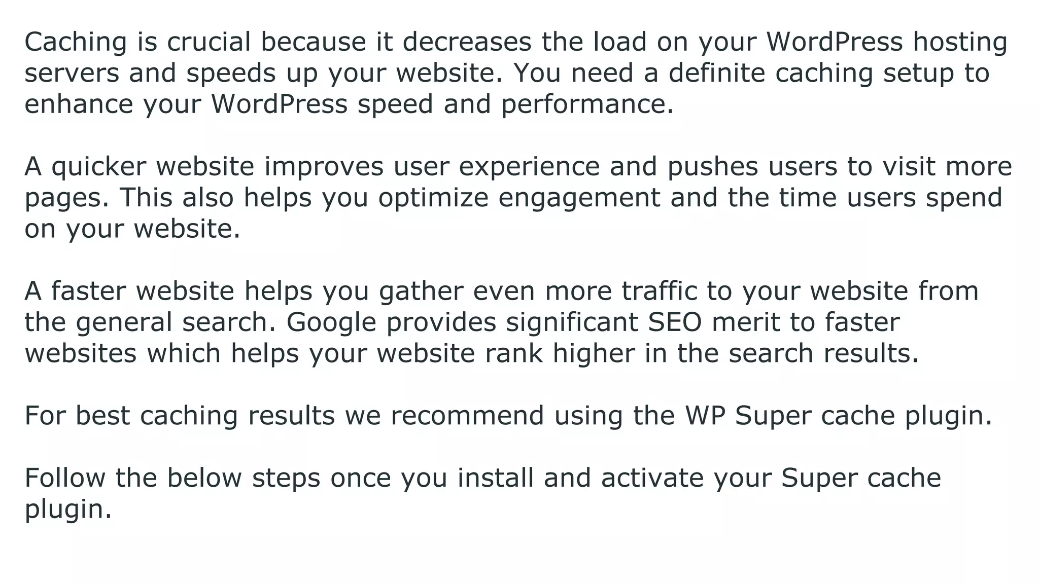 Caching is crucial because it decreases the load on your WordPress hosting
servers and speeds up your website. You need a definite caching setup to
enhance your WordPress speed and performance.
A quicker website improves user experience and pushes users to visit more
pages. This also helps you optimize engagement and the time users spend
on your website.
A faster website helps you gather even more traffic to your website from
the general search. Google provides significant SEO merit to faster
websites which helps your website rank higher in the search results.
For best caching results we recommend using the WP Super cache plugin.
Follow the below steps once you install and activate your Super cache
plugin.
 