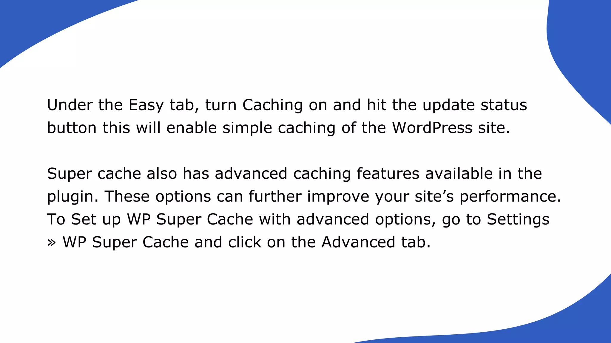 Under the Easy tab, turn Caching on and hit the update status
button this will enable simple caching of the WordPress site.
Super cache also has advanced caching features available in the
plugin. These options can further improve your site’s performance.
To Set up WP Super Cache with advanced options, go to Settings
» WP Super Cache and click on the Advanced tab.
 