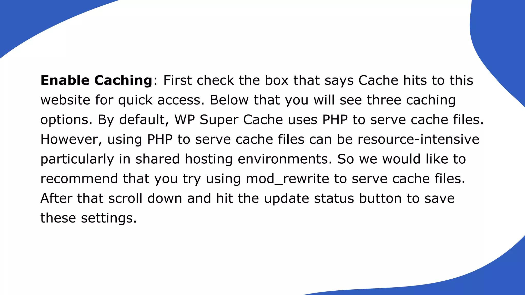 Enable Caching: First check the box that says Cache hits to this
website for quick access. Below that you will see three caching
options. By default, WP Super Cache uses PHP to serve cache files.
However, using PHP to serve cache files can be resource-intensive
particularly in shared hosting environments. So we would like to
recommend that you try using mod_rewrite to serve cache files.
After that scroll down and hit the update status button to save
these settings.
 