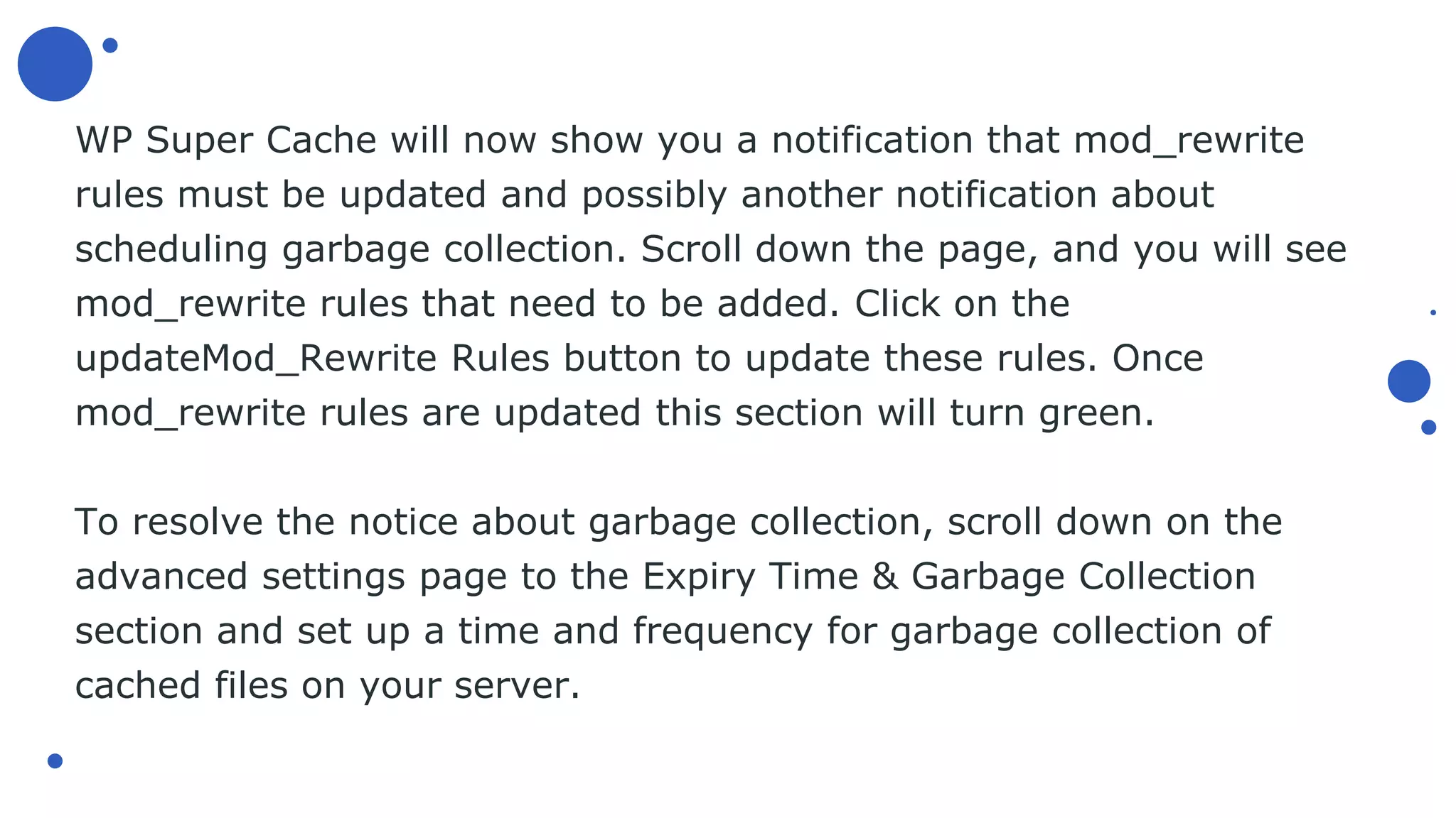 WP Super Cache will now show you a notification that mod_rewrite
rules must be updated and possibly another notification about
scheduling garbage collection. Scroll down the page, and you will see
mod_rewrite rules that need to be added. Click on the
updateMod_Rewrite Rules button to update these rules. Once
mod_rewrite rules are updated this section will turn green.
To resolve the notice about garbage collection, scroll down on the
advanced settings page to the Expiry Time & Garbage Collection
section and set up a time and frequency for garbage collection of
cached files on your server.
 