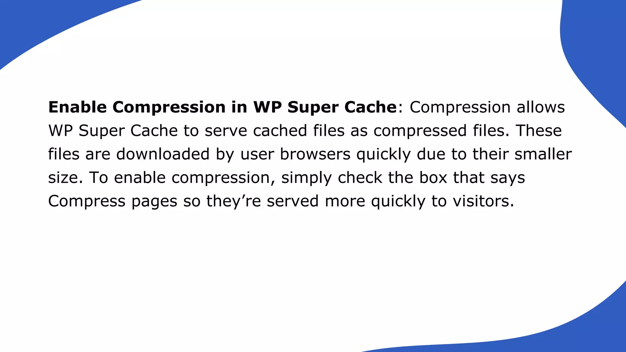 Enable Compression in WP Super Cache: Compression allows
WP Super Cache to serve cached files as compressed files. These
files are downloaded by user browsers quickly due to their smaller
size. To enable compression, simply check the box that says
Compress pages so they’re served more quickly to visitors.
 