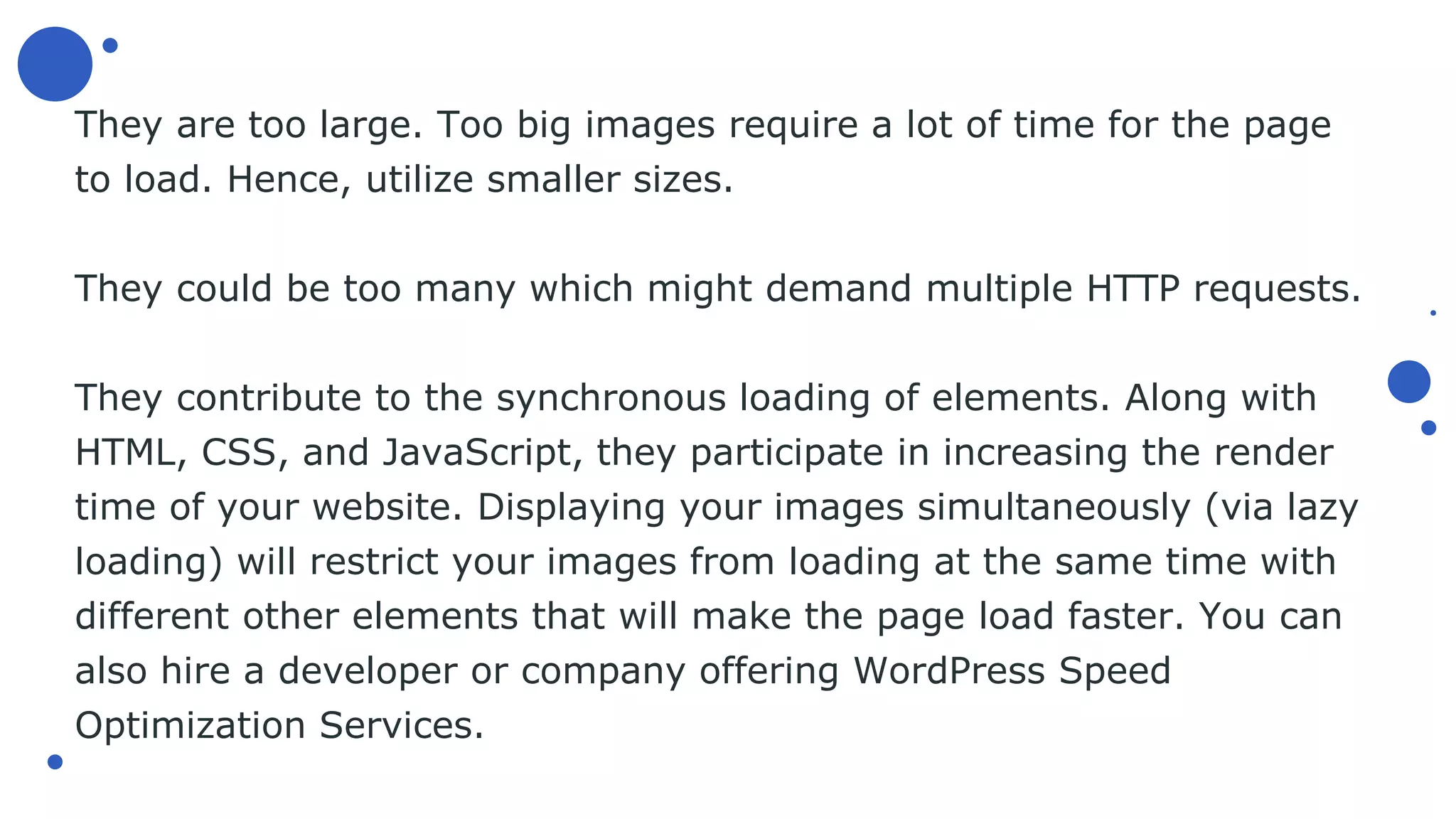 They are too large. Too big images require a lot of time for the page
to load. Hence, utilize smaller sizes.
They could be too many which might demand multiple HTTP requests.
They contribute to the synchronous loading of elements. Along with
HTML, CSS, and JavaScript, they participate in increasing the render
time of your website. Displaying your images simultaneously (via lazy
loading) will restrict your images from loading at the same time with
different other elements that will make the page load faster. You can
also hire a developer or company offering WordPress Speed
Optimization Services.
 