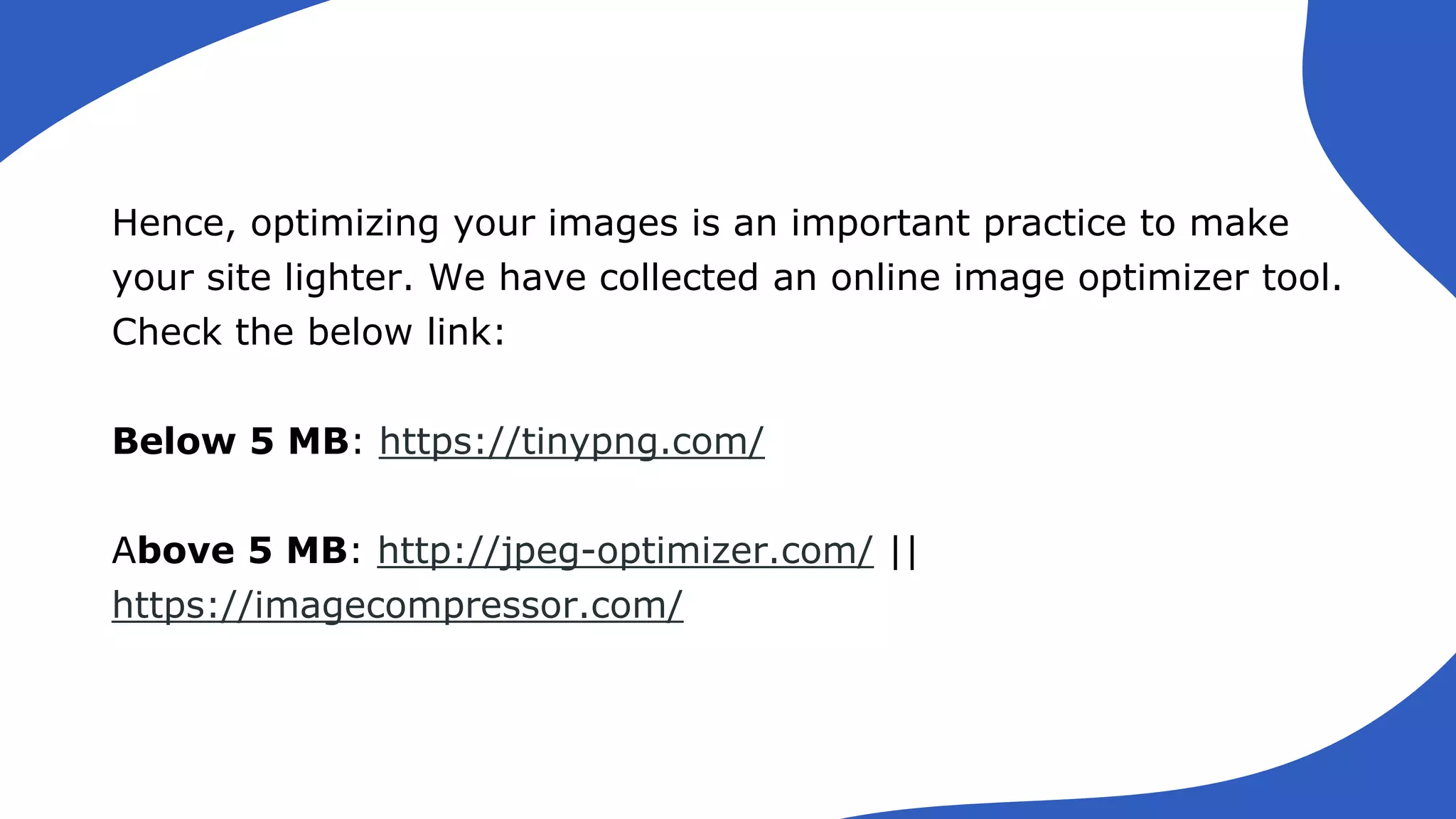 Hence, optimizing your images is an important practice to make
your site lighter. We have collected an online image optimizer tool.
Check the below link:
Below 5 MB: https://tinypng.com/
Above 5 MB: http://jpeg-optimizer.com/ ||
https://imagecompressor.com/
 
