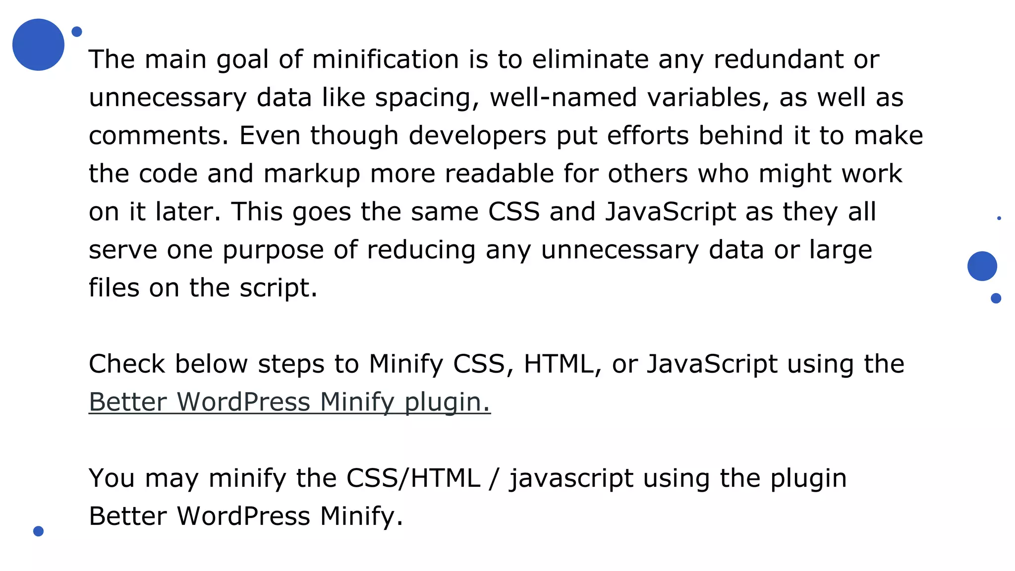 The main goal of minification is to eliminate any redundant or
unnecessary data like spacing, well-named variables, as well as
comments. Even though developers put efforts behind it to make
the code and markup more readable for others who might work
on it later. This goes the same CSS and JavaScript as they all
serve one purpose of reducing any unnecessary data or large
files on the script.
Check below steps to Minify CSS, HTML, or JavaScript using the
Better WordPress Minify plugin.
You may minify the CSS/HTML / javascript using the plugin
Better WordPress Minify.
 