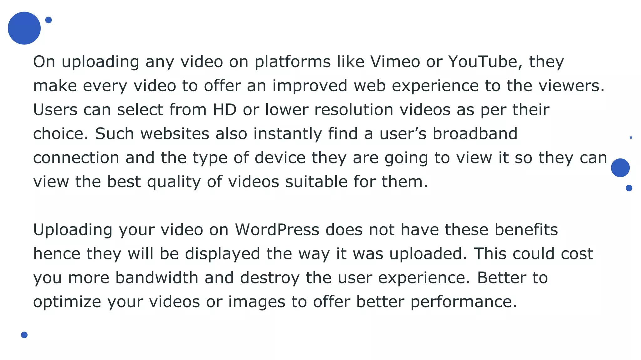 On uploading any video on platforms like Vimeo or YouTube, they
make every video to offer an improved web experience to the viewers.
Users can select from HD or lower resolution videos as per their
choice. Such websites also instantly find a user’s broadband
connection and the type of device they are going to view it so they can
view the best quality of videos suitable for them.
Uploading your video on WordPress does not have these benefits
hence they will be displayed the way it was uploaded. This could cost
you more bandwidth and destroy the user experience. Better to
optimize your videos or images to offer better performance.
 