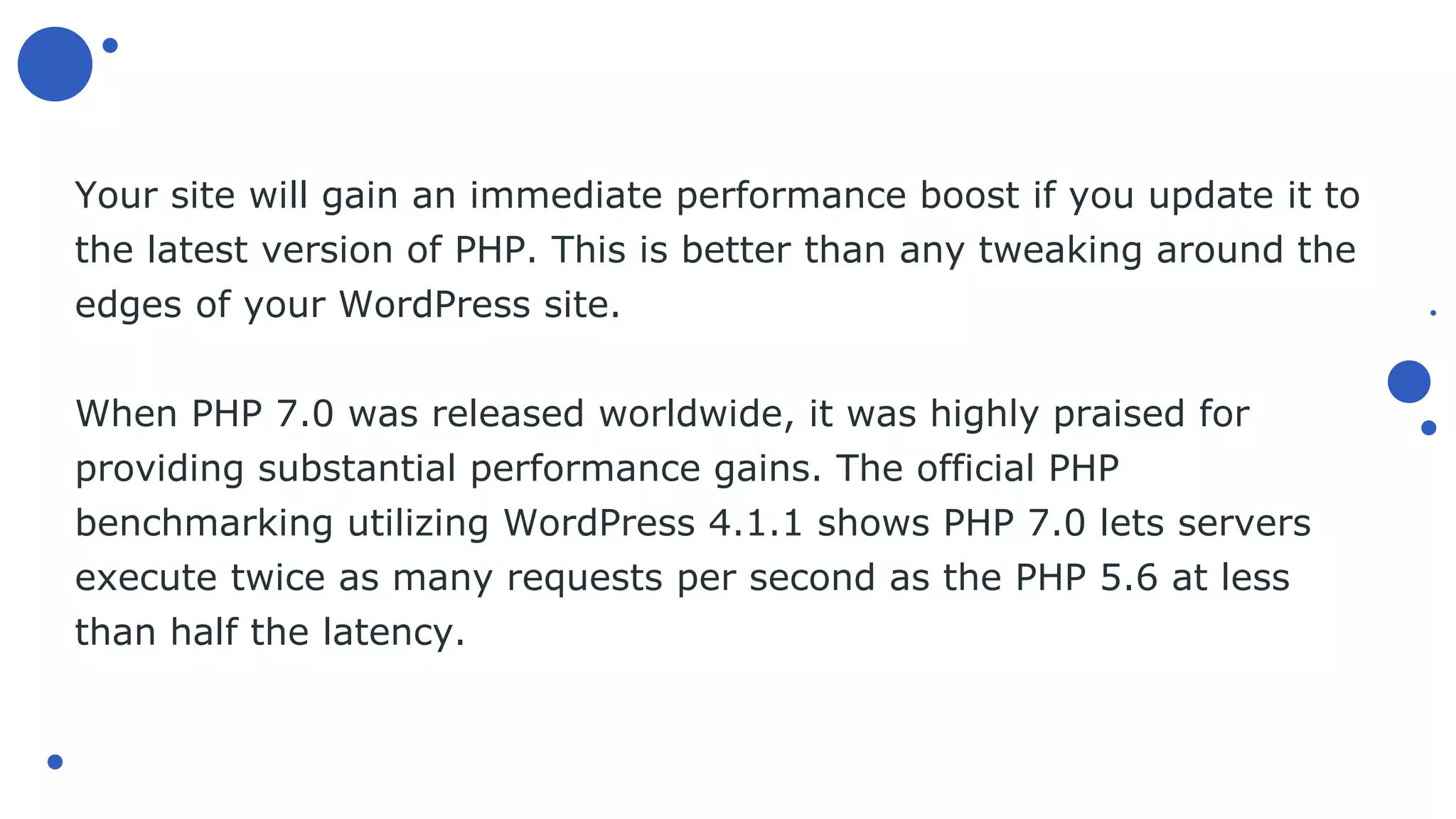 Your site will gain an immediate performance boost if you update it to
the latest version of PHP. This is better than any tweaking around the
edges of your WordPress site.
When PHP 7.0 was released worldwide, it was highly praised for
providing substantial performance gains. The official PHP
benchmarking utilizing WordPress 4.1.1 shows PHP 7.0 lets servers
execute twice as many requests per second as the PHP 5.6 at less
than half the latency.
 