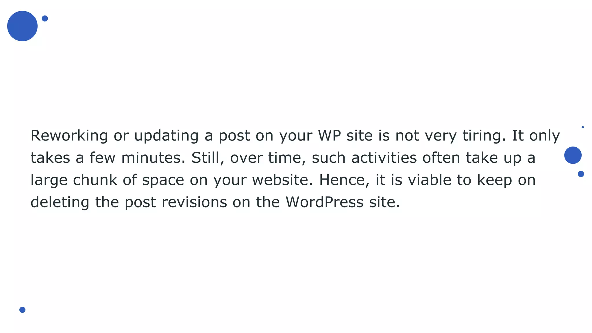 Reworking or updating a post on your WP site is not very tiring. It only
takes a few minutes. Still, over time, such activities often take up a
large chunk of space on your website. Hence, it is viable to keep on
deleting the post revisions on the WordPress site.
 