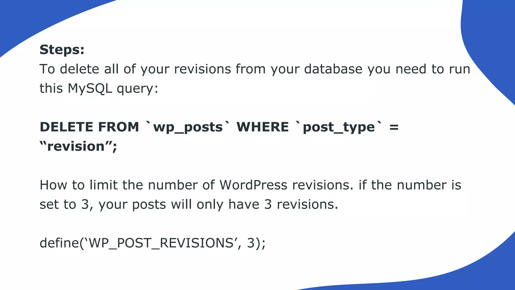 Steps:
To delete all of your revisions from your database you need to run
this MySQL query:
DELETE FROM `wp_posts` WHERE `post_type` =
“revision”;
How to limit the number of WordPress revisions. if the number is
set to 3, your posts will only have 3 revisions.
define(‘WP_POST_REVISIONS’, 3);
 