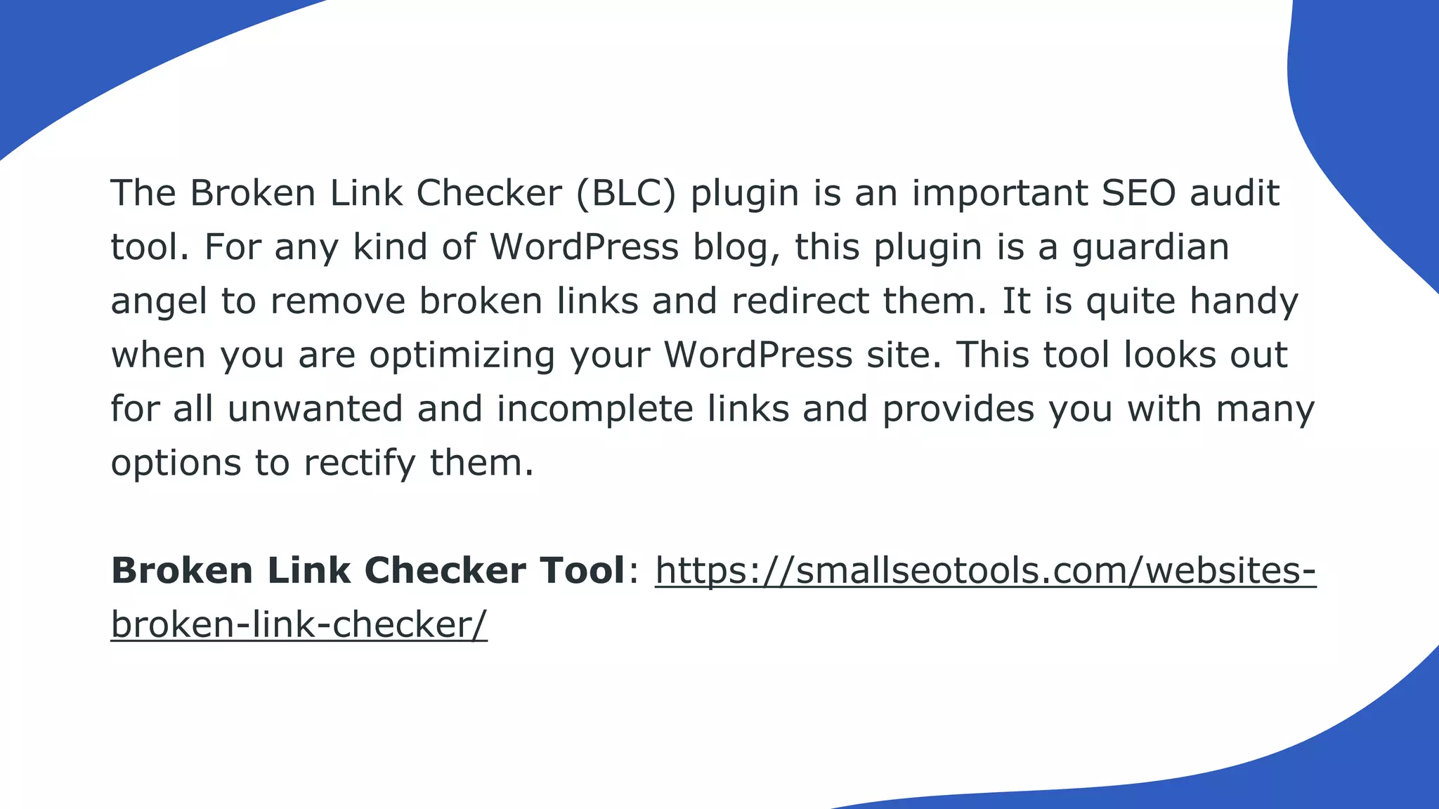 The Broken Link Checker (BLC) plugin is an important SEO audit
tool. For any kind of WordPress blog, this plugin is a guardian
angel to remove broken links and redirect them. It is quite handy
when you are optimizing your WordPress site. This tool looks out
for all unwanted and incomplete links and provides you with many
options to rectify them.
Broken Link Checker Tool: https://smallseotools.com/websites-
broken-link-checker/
 