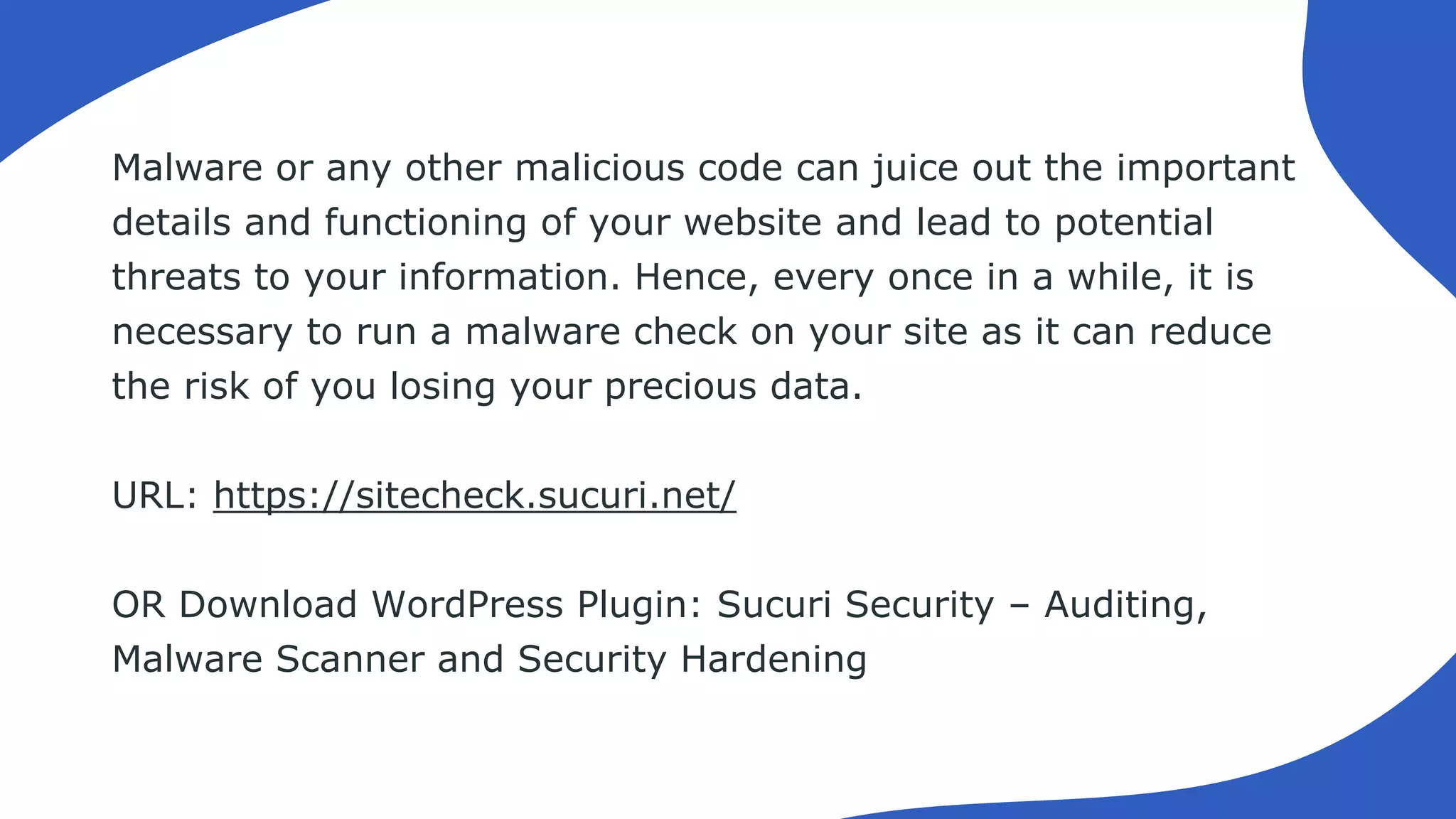 Malware or any other malicious code can juice out the important
details and functioning of your website and lead to potential
threats to your information. Hence, every once in a while, it is
necessary to run a malware check on your site as it can reduce
the risk of you losing your precious data.
URL: https://sitecheck.sucuri.net/
OR Download WordPress Plugin: Sucuri Security – Auditing,
Malware Scanner and Security Hardening
 