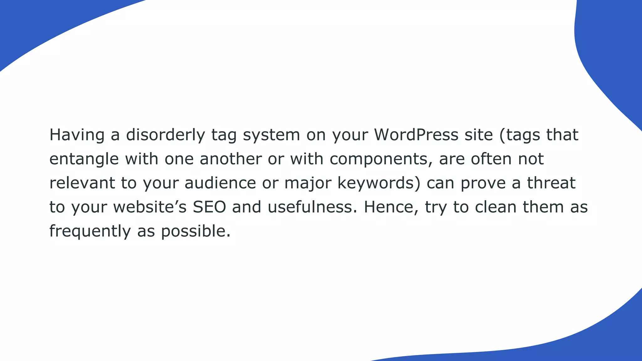Having a disorderly tag system on your WordPress site (tags that
entangle with one another or with components, are often not
relevant to your audience or major keywords) can prove a threat
to your website’s SEO and usefulness. Hence, try to clean them as
frequently as possible.
 