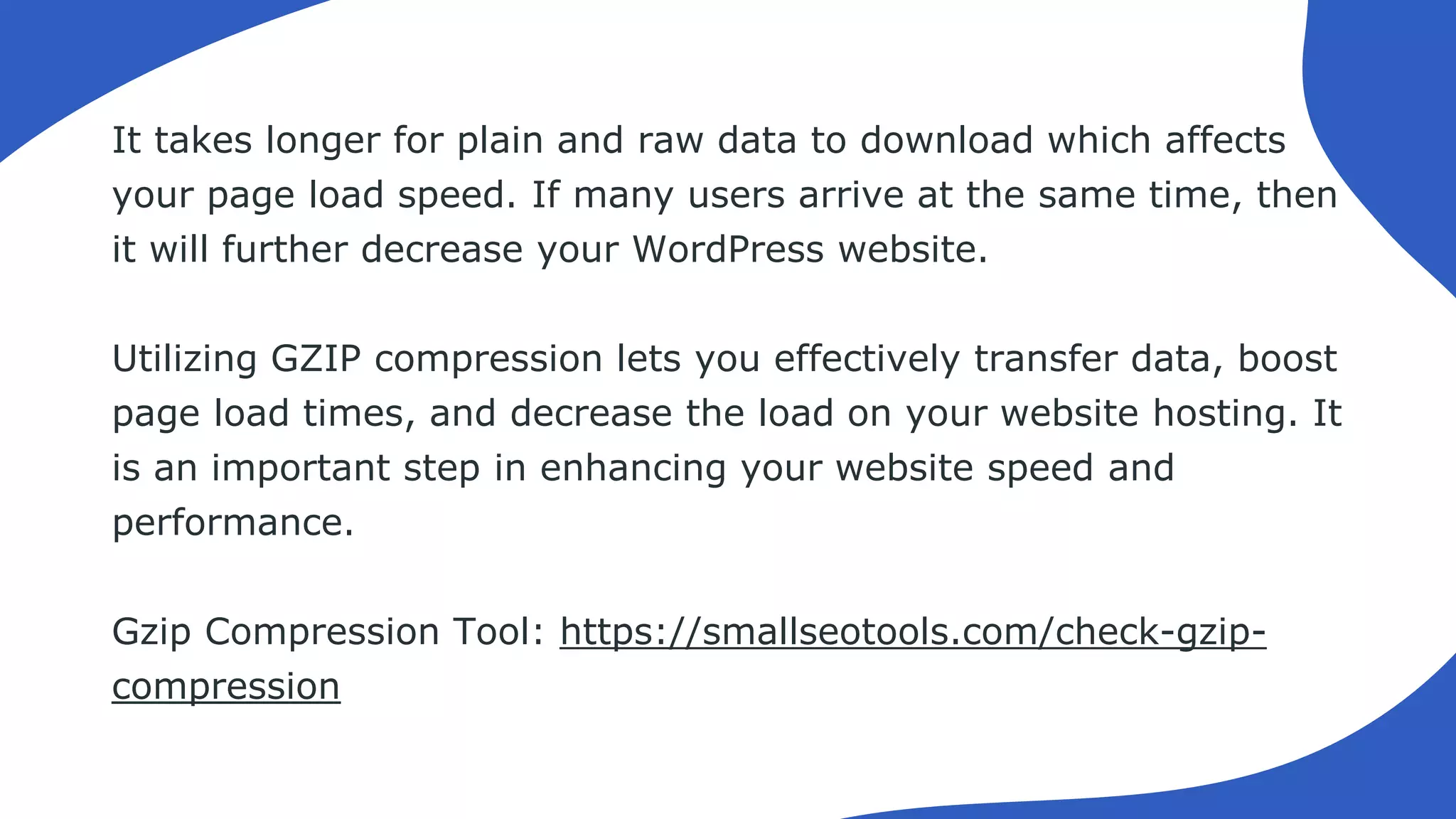 It takes longer for plain and raw data to download which affects
your page load speed. If many users arrive at the same time, then
it will further decrease your WordPress website.
Utilizing GZIP compression lets you effectively transfer data, boost
page load times, and decrease the load on your website hosting. It
is an important step in enhancing your website speed and
performance.
Gzip Compression Tool: https://smallseotools.com/check-gzip-
compression
 