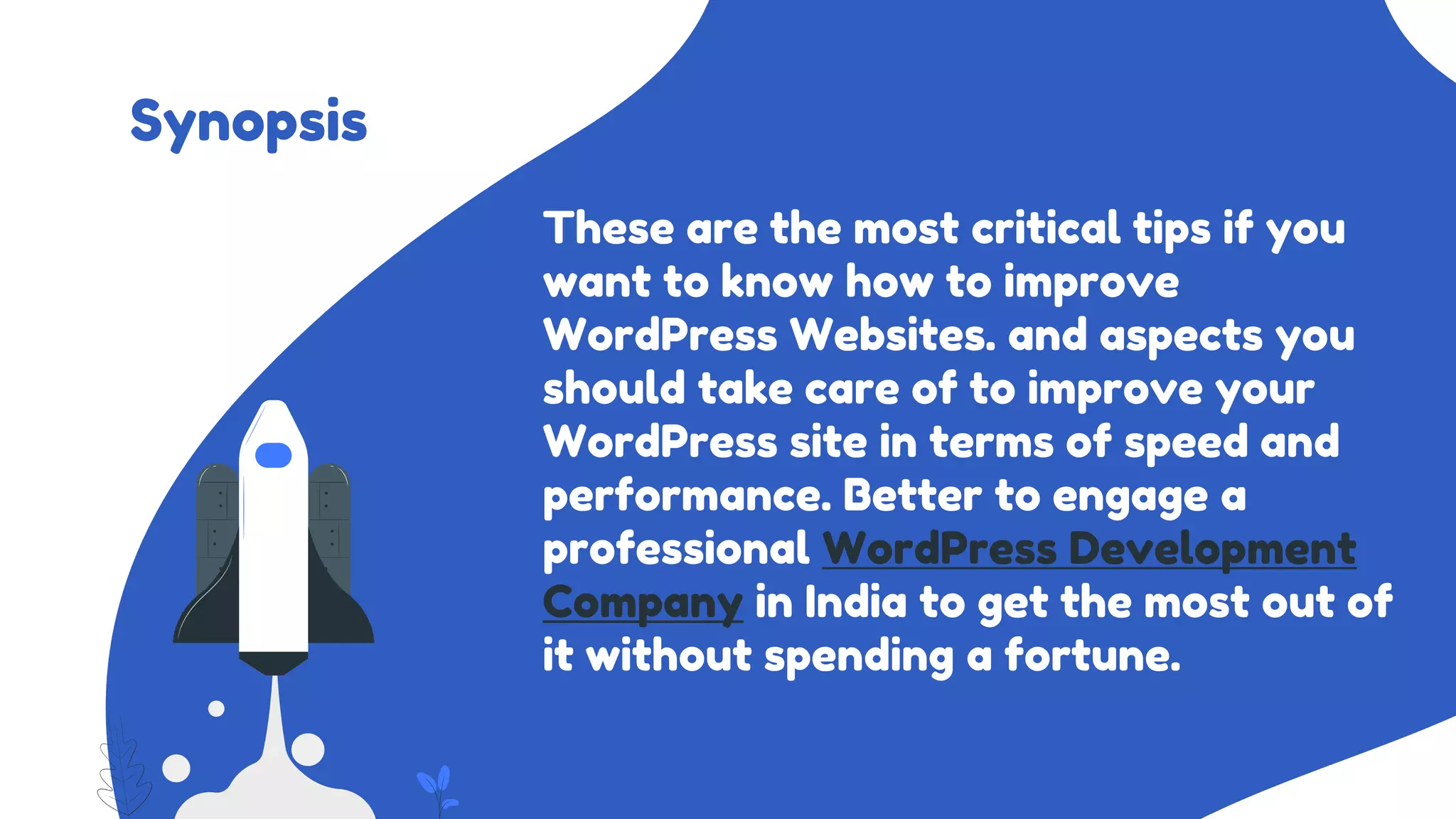 Synopsis
These are the most critical tips if you
want to know how to improve
WordPress Websites. and aspects you
should take care of to improve your
WordPress site in terms of speed and
performance. Better to engage a
professional WordPress Development
Company in India to get the most out of
it without spending a fortune.
 