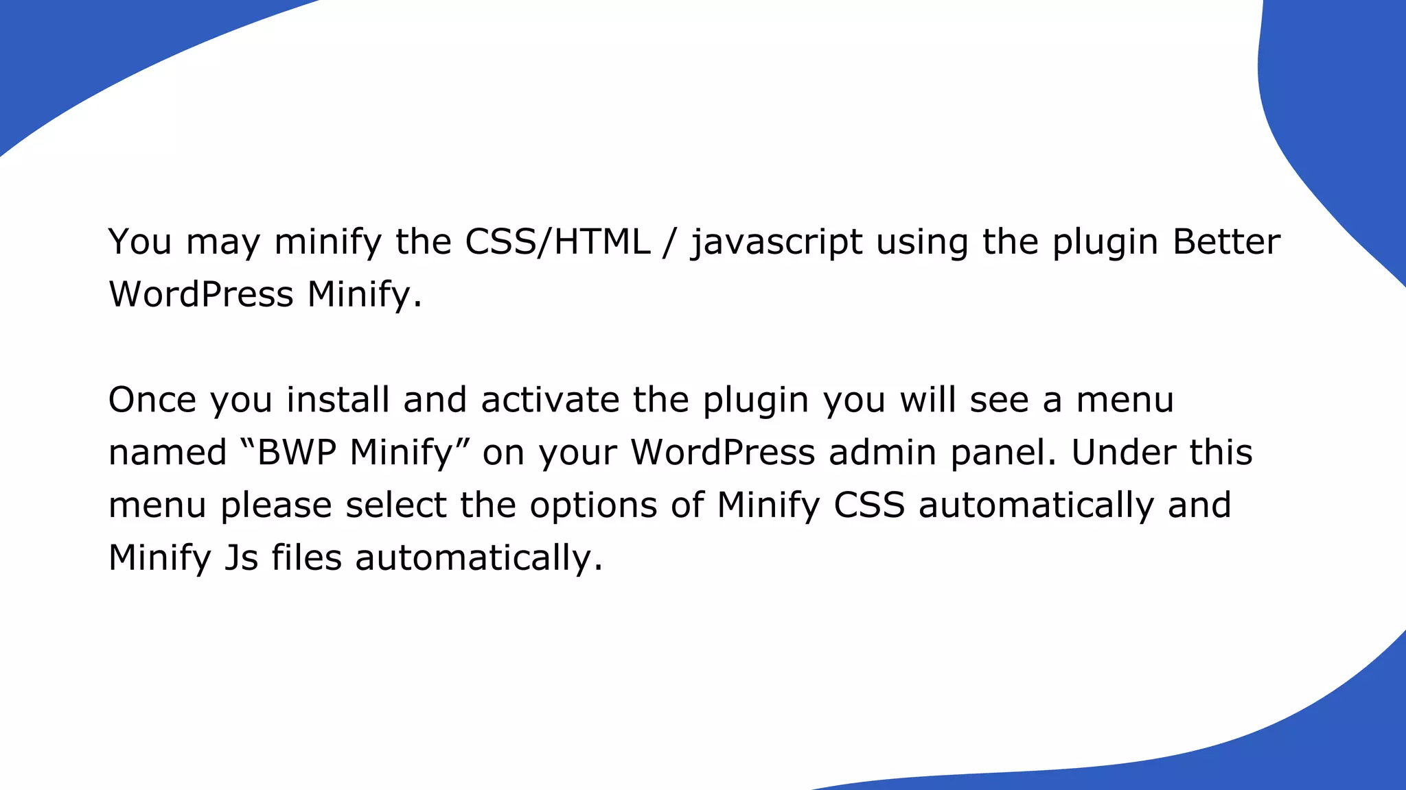 You may minify the CSS/HTML / javascript using the plugin Better
WordPress Minify.
Once you install and activate the plugin you will see a menu
named “BWP Minify” on your WordPress admin panel. Under this
menu please select the options of Minify CSS automatically and
Minify Js files automatically.
 