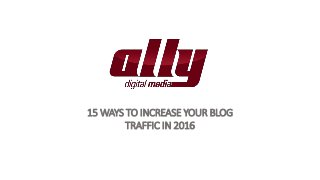 15 WAYS TO INCREASE YOUR BLOG
TRAFFIC IN 2016
 