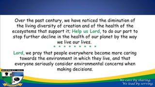 Over the past century, we have noticed the diminution of
the living diversity of creation and of the health of the
ecosystems that support it; Help us Lord, to do our part to
stop further decline in the health of our planet by the way
we live our lives.
* * * * * * * * *
Lord, we pray that people everywhere become more caring
towards the environment in which they live, and that
everyone seriously consider environmental concerns when
making decisions.
 