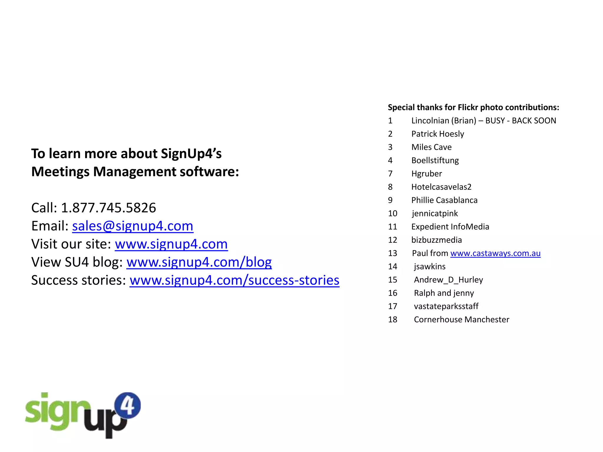 Special thanks for Flickr photo contributions:
                                                   1     Lincolnian (Brian) – BUSY - BACK SOON
                                                   2     Patrick Hoesly
                                                   3     Miles Cave
To learn more about SignUp4’s                      4     Boellstiftung
Meetings Management software:                      7     Hgruber
                                                   8     Hotelcasavelas2
                                                   9     Phillie Casablanca
Call: 1.877.745.5826                               10    jennicatpink
Email: sales@signup4.com                           11    Expedient InfoMedia
                                                   12    bizbuzzmedia
Visit our site: www.signup4.com                    13    Paul from www.castaways.com.au
View SU4 blog: www.signup4.com/blog                14     jsawkins
Success stories: www.signup4.com/success-stories   15     Andrew_D_Hurley
                                                   16     Ralph and jenny
                                                   17     vastateparksstaff
                                                   18     Cornerhouse Manchester
 