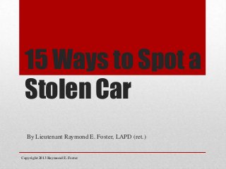 15 Ways to Spot a
Stolen Car
By Lieutenant Raymond E. Foster, LAPD (ret.)
Copyright 2013 Raymond E. Foster
 