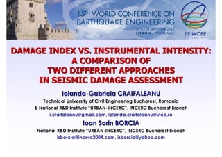 DAMAGE INDEX VS. INSTRUMENTAL INTENSITY:
            A COMPARISON OF
       TWO DIFFERENT APPROACHES
     IN SEISMIC DAMAGE ASSESSMENT
               Iolanda-Gabriela CRAIFALEANU
       Technical University of Civil Engineering Bucharest, Romania
    & National R&D Institute “URBAN-INCERC”, INCERC Bucharest Branch
           i.craifaleanu@gmail.com, iolanda.craifaleanu@utcb.ro
                        Ioan Sorin BORCIA
     National R&D Institute “URBAN-INCERC”, INCERC Bucharest Branch
              isborcia@incerc2004.com, isborcia@yahoo.com
 