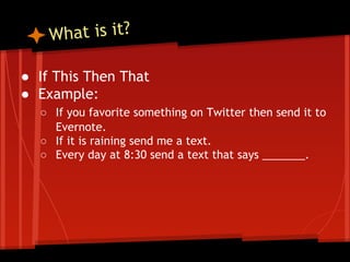 hat is it?
W
● If This Then That
● Example:
○ If you favorite something on Twitter then send it to
Evernote.
○ If it is raining send me a text.
○ Every day at 8:30 send a text that says _______.

 