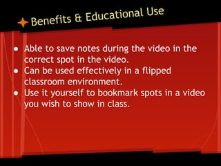 tional Use
ts & Educa
fi

Bene

● Able to save notes during the video in the
correct spot in the video.
● Can be used effectively in a flipped
classroom environment.
● Use it yourself to bookmark spots in a video
you wish to show in class.

 