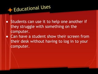 tional Uses
Educa
● Students can use it to help one another if
they struggle with something on the
computer.
● Can have a student show their screen from
their desk without having to log in to your
computer.

 