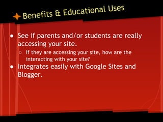 tional Uses
ts & Educa
fi

Bene

● See if parents and/or students are really
accessing your site.
○ If they are accessing your site, how are the
interacting with your site?

● Integrates easily with Google Sites and
Blogger.

 
