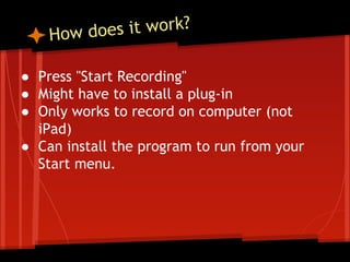 s it work?
How doe
● Press "Start Recording"
● Might have to install a plug-in
● Only works to record on computer (not
iPad)
● Can install the program to run from your
Start menu.

 