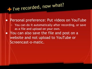 now what?
recorded,
e

I'v

● Personal preference: Put videos on YouTube
○ You can do it automatically after recording, or save
as a file and upload on your own.

● You can also save the file and post on a
website and not upload to YouTube or
Screencast-o-matic.

 