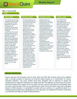 Date : 17 January 2020
Above scanners will showcase a list of stock within the NSE 500 universe which have qualified
post a through process of scanning via technical based queries on a combination of various
technical indicators. The query models have been designed with an intension to gauge the
existing trend or expected momentum or a likely reversal. The objective of the process is to equip
short term traders with a watch list for the week. One can use this information to immediately view
the stock chart and see if there is any opportunity to trade. Since the stocks have been evaluated
based on EOD analysis it is advisable to consult with your advisor or a qualified analyst for a
trading positional opportunity. Regardless for your approach, this additional information could help
you eliminate and help you better trading decisions.
NEWS
PRODUCT DESCRIPTION
Weekly Report
STOCK NEWS POLITICAL NEWS ECONOMIC NEWS GLOBAL NEWS
-The Indian stock market
is trading at the low point
of the day with Sensex
falling 220.33 points, or
0.53 percent, to
41239.46, and the Nifty
shedding 69.50 points at
12105.20.
-Jindal Poly Films share
price gained 9 percent
intraday on February 14
after the company
approved the expansion
plan and reported good
numbers for the quarter
ended December 2019.
-Shares of the sugar
refiner and ethanol
producer Shree Renuka
Sugars tanked over 7
percent intraday on
February 14 after the
company reported a
consolidated net loss of
Rs 208.6 crore in the
quarter ending
December 2019 against
a net profit of Rs 311.1
crore in the year-ago
period.
The Odisha government
has placed 83 people who
have returned from novel
Coronavirus (nCoV)
affected countries since
January 15 under home
quarantine as a
precautionary measure,
officials said on Friday.
The World Health
Organization on Friday
defended China following
US claims of a lack of
transparency in Beijing's
response to the new
coronavirus outbreak.
Larry Kudlow, head of the
US National Economic
Council, had said on
Thursday:Bank accounts
of more than 200
employees of New Delhi
Municipal Corporation
(NDMC) were allegedly
hacked and money
siphoned off in the first
week of February, police
said on Friday. Though
police have received only
two complaints of online
fraud from the employees,
NDMC employees union
says more than 200
employees have lost their
money after being
cheated online.
Goldman Sachs has
invested Rs 610 crore in
Gurgaon-based real estate
firm Vatika Group to
expedite construction in a
commercial project and to
enable prepayment to
Piramal Enterprises for the
hospitality arm of the group.
The investment is a debt
instrument structured as a
project finance facilitating a
partial refinance to Piramal
Enterprises and the
balance towards
construction.
The global financial
services giant has invested
Rs 245 crore to help
expedite the construction of
first phase of a commercial
project located on NH-8.
The project will be
developed in three phases.
U.S. West Texas
Intermediate and
international-benchmark
Brent crude oil futures
are edging higher on
Friday as investors
continue to increase bets
that OPEC and its allies
will come through with
the production cuts a
technical committee
recommended the week-
ending February 7.
The price action also
suggests that traders are
a little more optimistic
that the coronavirus
outbreak has reached a
peak and that the
demand crisis may be
ending. The markets are
also on track for their
first weekly gain since
early January.
OPEC Cuts Forecast for
Oil Demand Growth This
Year
 