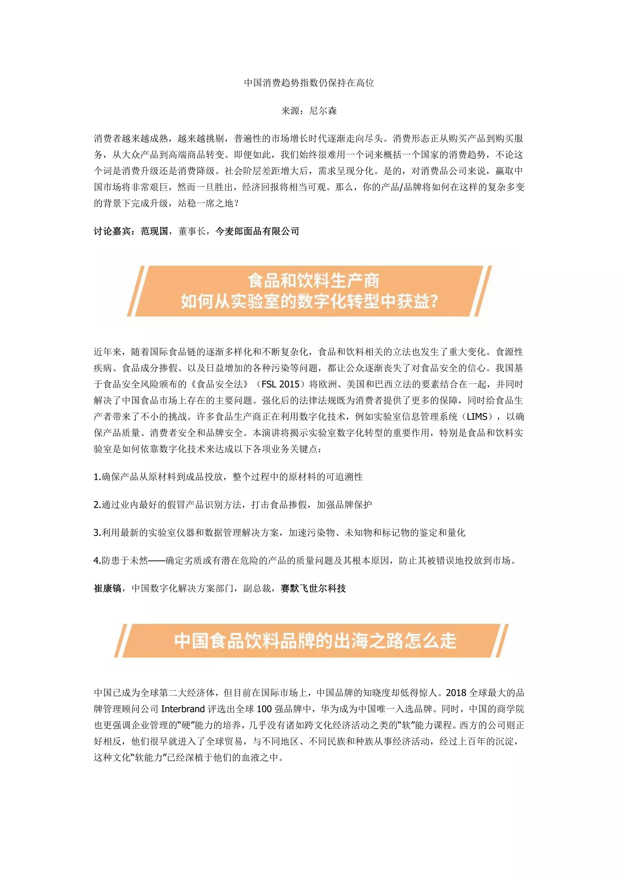 中国消费趋势指数仍保持在高位
来源：尼尔森
消费者越来越成熟，越来越挑剔，普遍性的市场增长时代逐渐走向尽头。消费形态正从购买产品到购买服
务，从大众产品到高端商品转变。即便如此，我们始终很难用一个词来概括一个国家的消费趋势，不论这
个词是消费升级还是消费降级。社会阶层差距增大后，需求呈现分化。是的，对消费品公司来说，赢取中
国市场将非常艰巨，然而一旦胜出，经济回报将相当可观。那么，你的产品/品牌将如何在这样的复杂多变
的背景下完成升级，站稳一席之地？
讨论嘉宾：范现国，董事长，今麦郎面品有限公司
近年来，随着国际食品链的逐渐多样化和不断复杂化，食品和饮料相关的立法也发生了重大变化。食源性
疾病、食品成分掺假、以及日益增加的各种污染等问题，都让公众逐渐丧失了对食品安全的信心。我国基
于食品安全风险颁布的《食品安全法》（FSL 2015）将欧洲、美国和巴西立法的要素结合在一起，并同时
解决了中国食品市场上存在的主要问题。强化后的法律法规既为消费者提供了更多的保障，同时给食品生
产者带来了不小的挑战。许多食品生产商正在利用数字化技术，例如实验室信息管理系统（LIMS），以确
保产品质量、消费者安全和品牌安全。本演讲将揭示实验室数字化转型的重要作用，特别是食品和饮料实
验室是如何依靠数字化技术来达成以下各项业务关键点：
1.确保产品从原材料到成品投放，整个过程中的原材料的可追溯性
2.通过业内最好的假冒产品识别方法，打击食品掺假，加强品牌保护
3.利用最新的实验室仪器和数据管理解决方案，加速污染物、未知物和标记物的鉴定和量化
4.防患于未然——确定劣质或有潜在危险的产品的质量问题及其根本原因，防止其被错误地投放到市场。
崔康镐，中国数字化解决方案部门，副总裁，赛默飞世尔科技
中国已成为全球第二大经济体，但目前在国际市场上，中国品牌的知晓度却低得惊人。2018 全球最大的品
牌管理顾问公司 Interbrand 评选出全球 100 强品牌中，华为成为中国唯一入选品牌。同时，中国的商学院
也更强调企业管理的“硬”能力的培养，几乎没有诸如跨文化经济活动之类的“软”能力课程。西方的公司则正
好相反，他们很早就进入了全球贸易，与不同地区、不同民族和种族从事经济活动，经过上百年的沉淀，
这种文化“软能力”已经深植于他们的血液之中。
 