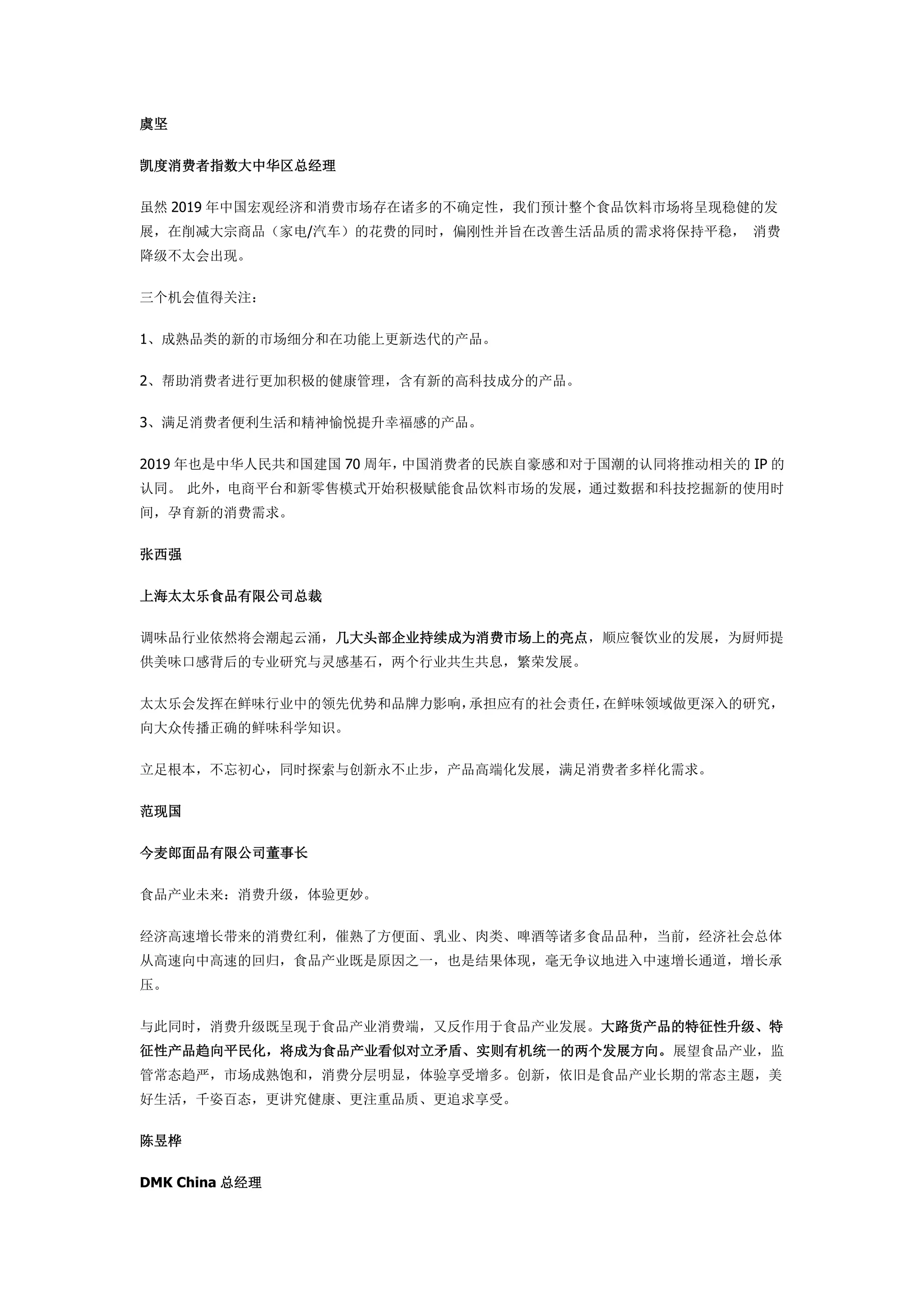 虞坚
凯度消费者指数大中华区总经理
虽然 2019 年中国宏观经济和消费市场存在诸多的不确定性，我们预计整个食品饮料市场将呈现稳健的发
展，在削减大宗商品（家电/汽车）的花费的同时，偏刚性并旨在改善生活品质的需求将保持平稳， 消费
降级不太会出现。
三个机会值得关注：
1、成熟品类的新的市场细分和在功能上更新迭代的产品。
2、帮助消费者进行更加积极的健康管理，含有新的高科技成分的产品。
3、满足消费者便利生活和精神愉悦提升幸福感的产品。
2019 年也是中华人民共和国建国 70 周年，中国消费者的民族自豪感和对于国潮的认同将推动相关的 IP 的
认同。 此外，电商平台和新零售模式开始积极赋能食品饮料市场的发展，通过数据和科技挖掘新的使用时
间，孕育新的消费需求。
张西强
上海太太乐食品有限公司总裁
调味品行业依然将会潮起云涌，几大头部企业持续成为消费市场上的亮点，顺应餐饮业的发展，为厨师提
供美味口感背后的专业研究与灵感基石，两个行业共生共息，繁荣发展。
太太乐会发挥在鲜味行业中的领先优势和品牌力影响，承担应有的社会责任，在鲜味领域做更深入的研究，
向大众传播正确的鲜味科学知识。
立足根本，不忘初心，同时探索与创新永不止步，产品高端化发展，满足消费者多样化需求。
范现国
今麦郎面品有限公司董事长
食品产业未来：消费升级，体验更妙。
经济高速增长带来的消费红利，催熟了方便面、乳业、肉类、啤酒等诸多食品品种，当前，经济社会总体
从高速向中高速的回归，食品产业既是原因之一，也是结果体现，毫无争议地进入中速增长通道，增长承
压。
与此同时，消费升级既呈现于食品产业消费端，又反作用于食品产业发展。大路货产品的特征性升级、特
征性产品趋向平民化，将成为食品产业看似对立矛盾、实则有机统一的两个发展方向。展望食品产业，监
管常态趋严，市场成熟饱和，消费分层明显，体验享受增多。创新，依旧是食品产业长期的常态主题，美
好生活，千姿百态，更讲究健康、更注重品质、更追求享受。
陈昱桦
DMK China 总经理
 