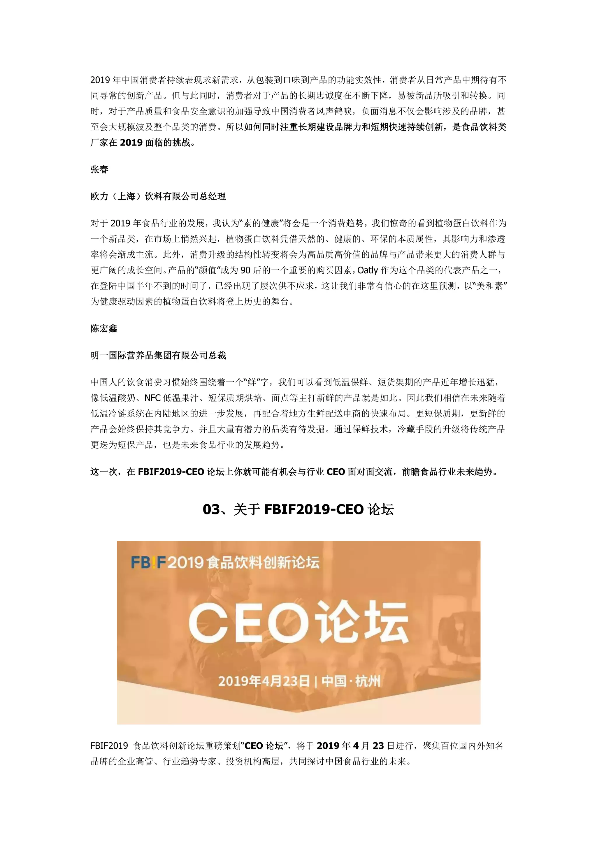 2019 年中国消费者持续表现求新需求，从包装到口味到产品的功能实效性，消费者从日常产品中期待有不
同寻常的创新产品。但与此同时，消费者对于产品的长期忠诚度在不断下降，易被新品所吸引和转换。同
时，对于产品质量和食品安全意识的加强导致中国消费者风声鹤唳，负面消息不仅会影响涉及的品牌，甚
至会大规模波及整个品类的消费。所以如何同时注重长期建设品牌力和短期快速持续创新，是食品饮料类
厂家在 2019 面临的挑战。
张春
欧力（上海）饮料有限公司总经理
对于 2019 年食品行业的发展，我认为“素的健康”将会是一个消费趋势，我们惊奇的看到植物蛋白饮料作为
一个新品类，在市场上悄然兴起，植物蛋白饮料凭借天然的、健康的、环保的本质属性，其影响力和渗透
率将会渐成主流。此外，消费升级的结构性转变将会为高品质高价值的品牌与产品带来更大的消费人群与
更广阔的成长空间。产品的“颜值”成为 90 后的一个重要的购买因素，Oatly 作为这个品类的代表产品之一，
在登陆中国半年不到的时间了，已经出现了屡次供不应求，这让我们非常有信心的在这里预测，以“美和素”
为健康驱动因素的植物蛋白饮料将登上历史的舞台。
陈宏鑫
明一国际营养品集团有限公司总裁
中国人的饮食消费习惯始终围绕着一个“鲜”字，我们可以看到低温保鲜、短货架期的产品近年增长迅猛，
像低温酸奶、NFC 低温果汁、短保质期烘培、面点等主打新鲜的产品就是如此。因此我们相信在未来随着
低温冷链系统在内陆地区的进一步发展，再配合着地方生鲜配送电商的快速布局。更短保质期，更新鲜的
产品会始终保持其竞争力。并且大量有潜力的品类有待发掘。通过保鲜技术，冷藏手段的升级将传统产品
更迭为短保产品，也是未来食品行业的发展趋势。
这一次，在 FBIF2019-CEO 论坛上你就可能有机会与行业 CEO 面对面交流，前瞻食品行业未来趋势。
03、关于 FBIF2019-CEO 论坛
FBIF2019 食品饮料创新论坛重磅策划“CEO 论坛”，将于 2019 年 4 月 23 日进行，聚集百位国内外知名
品牌的企业高管、行业趋势专家、投资机构高层，共同探讨中国食品行业的未来。
 