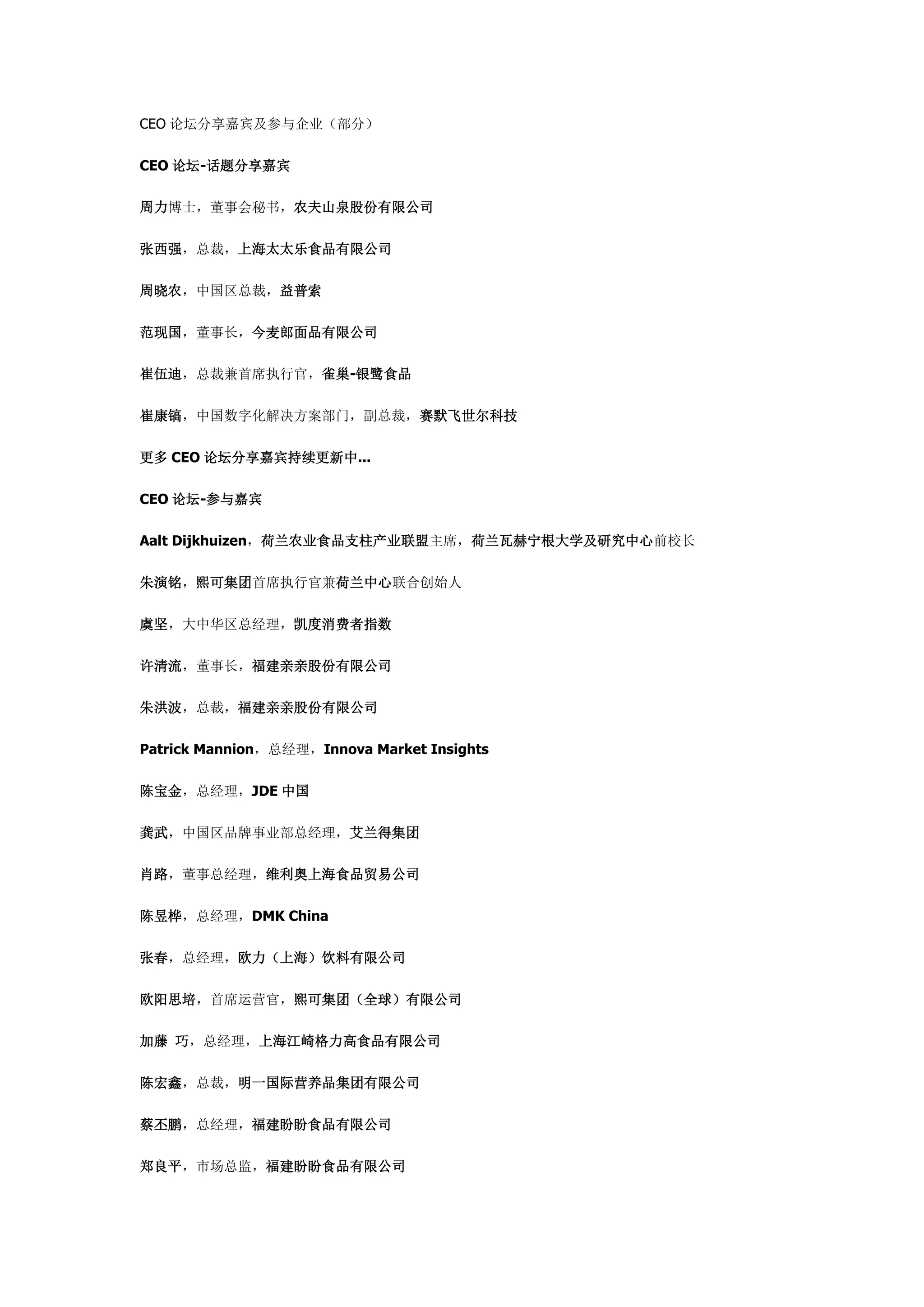 CEO 论坛分享嘉宾及参与企业（部分）
CEO 论坛-话题分享嘉宾
周力博士，董事会秘书，农夫山泉股份有限公司
张西强，总裁，上海太太乐食品有限公司
周晓农，中国区总裁，益普索
范现国，董事长，今麦郎面品有限公司
崔伍迪，总裁兼首席执行官，雀巢-银鹭食品
崔康镐，中国数字化解决方案部门，副总裁，赛默飞世尔科技
更多 CEO 论坛分享嘉宾持续更新中...
CEO 论坛-参与嘉宾
Aalt Dijkhuizen，荷兰农业食品支柱产业联盟主席，荷兰瓦赫宁根大学及研究中心前校长
朱演铭，熙可集团首席执行官兼荷兰中心联合创始人
虞坚，大中华区总经理，凯度消费者指数
许清流，董事长，福建亲亲股份有限公司
朱洪波，总裁，福建亲亲股份有限公司
Patrick Mannion，总经理，Innova Market Insights
陈宝金，总经理，JDE 中国
龚武，中国区品牌事业部总经理，艾兰得集团
肖路，董事总经理，维利奥上海食品贸易公司
陈昱桦，总经理，DMK China
张春，总经理，欧力（上海）饮料有限公司
欧阳思培，首席运营官，熙可集团（全球）有限公司
加藤 巧，总经理，上海江崎格力高食品有限公司
陈宏鑫，总裁，明一国际营养品集团有限公司
蔡丕鹏，总经理，福建盼盼食品有限公司
郑良平，市场总监，福建盼盼食品有限公司
 
