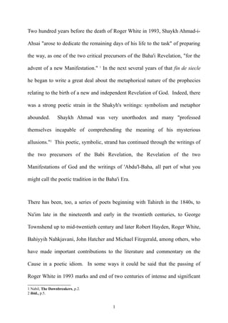 Two hundred years before the death of Roger White in 1993, Shaykh Ahmad-i-
Ahsai "arose to dedicate the remaining days of his life to the task" of preparing
the way, as one of the two critical precursors of the Baha'i Revelation, "for the
advent of a new Manifestation." 1
In the next several years of that fin de siecle
he began to write a great deal about the metaphorical nature of the prophecies
relating to the birth of a new and independent Revelation of God. Indeed, there
was a strong poetic strain in the Shakyh's writings: symbolism and metaphor
abounded. Shaykh Ahmad was very unorthodox and many "professed
themselves incapable of comprehending the meaning of his mysterious
allusions."2
This poetic, symbolic, strand has continued through the writings of
the two precursors of the Babi Revelation, the Revelation of the two
Manifestations of God and the writings of 'Abdu'l-Baha, all part of what you
might call the poetic tradition in the Baha'i Era.
There has been, too, a series of poets beginning with Tahireh in the 1840s, to
Na'im late in the nineteenth and early in the twentieth centuries, to George
Townshend up to mid-twentieth century and later Robert Hayden, Roger White,
Bahiyyih Nahkjavani, John Hatcher and Michael Fitzgerald, among others, who
have made important contributions to the literature and commentary on the
Cause in a poetic idiom. In some ways it could be said that the passing of
Roger White in 1993 marks and end of two centuries of intense and significant
1 Nabil, The Dawnbreakers, p.2.
2 ibid., p.5.
1
 