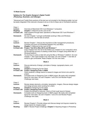15 Week Course

Syllabus for The Graphic Designer’s Digital Toolkit
(Photoshop, Illustrator, and InDesign)

*Advanced and Toolkit Extra sections of the text are not included in the following syllabi, but can
be easily integrated if the instructor chooses to do so in the In-Class Lab or Homework sections.

                                          Week 1
Class 1
Lecture:      Overview of Macintosh OS X and Windows 7 computers.
Reading:      Chapter 1: Welcome to the Land of OS
In-Class Lab: Walk students through basic operations of Macintosh OS X and Windows 7
              computers.
Homework:     Go over Chapter 1 and get comfortable working in Mac and Windows
              environments. Use the labs at school.

Class 2
Lecture:      Review Chapter 1. Discuss the importance of file management procedures.
              Compare and point out similarities between PCs and Macs.
Reading:      Chapter 1: Welcome to the Land of OS
In-Class Lab: Project: Test Drive Mac OS X and Windows 7
              Copy chapters from the CD to the folders you created on your computer’s drive.
              Go through the process of creating a slide show of images using either Mac or
              Windows platform.
Homework:     Try burning an audio or data CD using the Mac or Windows 7 platform. Go over
              Chapter 1, then read Chapter 2 for next class. Go over Chapter 1. Use labs at
              school to get comfortable. Read Chapter 2 for the next class.

                                              Week 2
Class 1
Lecture:      Discuss elements of design, principles of design, typography basics, and
              imagery.
Reading:      Chapter 2: Designing for the Client
In-Class Lab: Project: Designing Color in B&W
              Place students in design teams to research images and fonts to be used for
              project.
Homework:     Complete work on Designing Color in B&W project. Be ready with completed
              layout for next class. Go over Chapters 1 and 2 for Unit Review Project
              Challenge next class.

Class 2
Lecture:      Review design elements, principles, typography, imagery. Discuss design stages
              and design process when working for a client.
Reading:      Chapter 2: Designing for the Client
In-Class Lab: Project: Designing Color in B&W
              Present thumbnails to instructor. Work on final rough layout of design.
Homework:     Complete work on Designing Color in B&W project. Be ready with completed
              layout for next class. Go over Chapters 1 and 2 for Unit Review Project
              Challenge next class.

                                              Week 3
Class 1
Lecture:        Review Chapter 2. Provide critique and discuss design and layouts created by
                design teams for chapter project.
Reading:        Unit 1: Review Project Challenge. Chapter 3: Adjusting Images in Photoshop
 