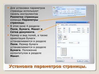 Установка параметров страницы.Установка параметров страницы.
 Для установки параметров
страницы используют
панель инструментов
Разметка страницы
команда Параметры
страницы.
 В этом окне 4 раздела:
Поля, Бумага, Макет и
Сетка документа.
 Размер и вид полей, а также
ориентация бумаги
устанавливаются в разделе
Поля. Размер бумаги
устанавливаются в разделе
Бумага. Положение
колонтитулов в разделе
Макет.
11
 