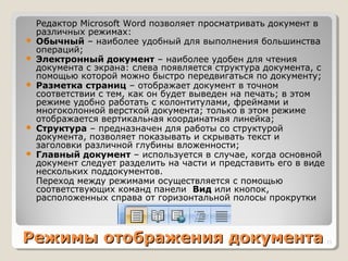 Режимы отображения документаРежимы отображения документа
Редактор Microsoft Word позволяет просматривать документ в
различных режимах:
 Обычный – наиболее удобный для выполнения большинства
операций;
 Электронный документ – наиболее удобен для чтения
документа с экрана: слева появляется структура документа, с
помощью которой можно быстро передвигаться по документу;
 Разметка страниц – отображает документ в точном
соответствии с тем, как он будет выведен на печать; в этом
режиме удобно работать с колонтитулами, фреймами и
многоколонной версткой документа; только в этом режиме
отображается вертикальная координатная линейка;
 Структура – предназначен для работы со структурой
документа, позволяет показывать и скрывать текст и
заголовки различной глубины вложенности;
 Главный документ – используется в случае, когда основной
документ следует разделить на части и представить его в виде
нескольких поддокументов.
Переход между режимами осуществляется с помощью
соответствующих команд панели Вид или кнопок,
расположенных справа от горизонтальной полосы прокрутки
13
 