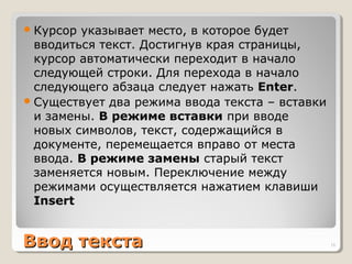 Ввод текстаВвод текста
Курсор указывает место, в которое будет
вводиться текст. Достигнув края страницы,
курсор автоматически переходит в начало
следующей строки. Для перехода в начало
следующего абзаца следует нажать Enter.
Существует два режима ввода текста – вставки
и замены. В режиме вставки при вводе
новых символов, текст, содержащийся в
документе, перемещается вправо от места
ввода. В режиме замены старый текст
заменяется новым. Переключение между
режимами осуществляется нажатием клавиши
Insert
16
 