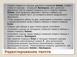 Редактирование текстаРедактирование текста
 Символ справа от курсора удаляется клавишей Delete, символ
слева от курсора – клавишей Backspace. Для удаления
фрагмента текста следует выделить его и нажать клавишу
Delete. Если выделить фрагмент текста и набрать на
клавиатуре новый текст, он вставится вместо выделенного
фрагмента.
 Чтобы разделить абзац на два, необходимо установить курсор
в предполагаемый конец первого абзаца и нажать клавишу
Enter.
 Собрать два абзаца в один можно двумя способами:
 установить курсор за последним символом первого абзаца и
нажать клавишу Delete;
 установить курсор перед первым символом второго абзаца и
нажать клавишу Backspace.
 При нажатии клавиши Enter в текущую позицию курсора
вставляется непечатаемый символ ¶. Для включения/
отключения режима просмотра непечатаемых символов
используется кнопка . Непечатаемые символы удаляются как
обычные, клавишами Delete и Backspace.
18
 
