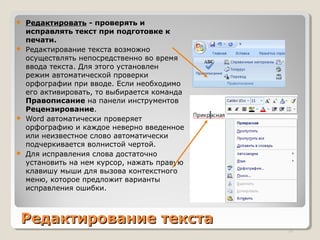 Редактирование текстаРедактирование текста
 Редактировать - проверять и
исправлять текст при подготовке к
печати.
 Редактирование текста возможно
осуществлять непосредственно во время
ввода текста. Для этого установлен
режим автоматической проверки
орфографии при вводе. Если необходимо
его активировать, то выбирается команда
Правописание на панели инструментов
Рецензирование.
 Word автоматически проверяет
орфографию и каждое неверно введенное
или неизвестное слово автоматически
подчеркивается волнистой чертой.
 Для исправления слова достаточно
установить на нем курсор, нажать правую
клавишу мыши для вызова контекстного
меню, которое предложит варианты
исправления ошибки.
20
 