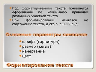 Форматирование текстаФорматирование текста
Под форматированием текста понимается
оформление по каким-либо правилам
различных участков текста
При форматировании меняется не
содержание текста, а его внешний вид
шрифт (гарнитура)
размер (кегль)
начертание
цвет
Основные параметры символовОсновные параметры символов
 