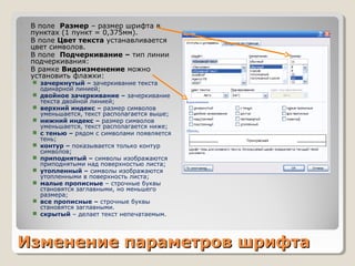 Изменение параметров шрифтаИзменение параметров шрифта
 В поле Размер – размер шрифта в
пунктах (1 пункт = 0,375мм).
 В поле Цвет текста устанавливается
цвет символов.
 В поле Подчеркивание – тип линии
подчеркивания:
 В рамке Видоизменение можно
установить флажки:
 зачеркнутый – зачеркивание текста
одинарной линией;
 двойное зачеркивание – зачеркивание
текста двойной линией;
 верхний индекс – размер символов
уменьшается, текст располагается выше;
 нижний индекс – размер символов
уменьшается, текст располагается ниже;
 с тенью – рядом с символами появляется
тень;
 контур – показывается только контур
символов;
 приподнятый – символы изображаются
приподнятыми над поверхностью листа;
 утопленный – символы изображаются
утопленными в поверхность листа;
 малые прописные – строчные буквы
становятся заглавными, но меньшего
размера;
 все прописные – строчные буквы
становятся заглавными.
 скрытый – делает текст непечатаемым.
 