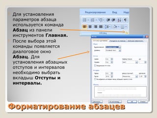 Форматирование абзацевФорматирование абзацев
 Для установления
параметров абзаца
используется команда
Абзац из панели
инструментов Главная.
 После выбора этой
команды появляется
диалоговое окно
Абзац. Для
установления абзацных
отступов и интервалов
необходимо выбрать
вкладыш Отступы и
интервалы.
 