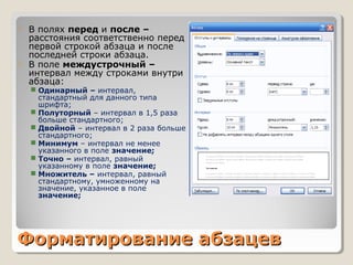 Форматирование абзацевФорматирование абзацев
 В полях перед и после –
расстояния соответственно перед
первой строкой абзаца и после
последней строки абзаца.
 В поле междустрочный –
интервал между строками внутри
абзаца:
 Одинарный – интервал,
стандартный для данного типа
шрифта;
 Полуторный – интервал в 1,5 раза
больше стандартного;
 Двойной – интервал в 2 раза больше
стандартного;
 Минимум – интервал не менее
указанного в поле значение;
 Точно – интервал, равный
указанному в поле значение;
 Множитель – интервал, равный
стандартному, умноженному на
значение, указанное в поле
значение;
 