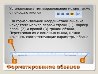 Форматирование абзацевФорматирование абзацев
 Устанавливать тип выравнивания можно также
с помощью кнопок
 На горизонтальной координатной линейке
находятся: маркер первой строки (1), маркер
левой (2) и правой (3) границ абзаца.
Перетягивая их с помощью мыши, можно
изменять соответствующие параметры абзаца.
1
32
 