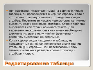 Редактирование таблицыРедактирование таблицы
 При наведении указателя мыши на верхнюю линию
таблицы, он превращается в черную стрелку. Если в
этот момент щелкнуть мышью, то выделится один
столбец. Перетягивая мышью черную стрелку, можно
выделить сразу несколько столбцов. Строки таблицы
выделяются как строки обычного текста. Для
выделения нескольких смежных ячеек необходимо
щелкнуть мышью в одну ячейку фрагмента и
растянуть выделение на остальные.
 Когда курсор ввода находится в таблице, на
координатных линейках появляются знаки границ
столбцов и строк . При перетягивании этих
знаков изменяются размеры соответствующих
столбцов и строк.
 